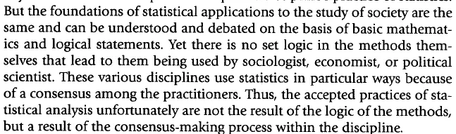 The language of statistics is full of terms and symbols that have no meaning to social scientist across disciplines and usually are not important to anyone who is not an expert in the specific discipline’s practice of statistics. But the foundations of statistical applications to the study of society are the same and can be understood and debated on the basis of basic mathematics and logical statements. Yet there is no set logic in the methods themselves.